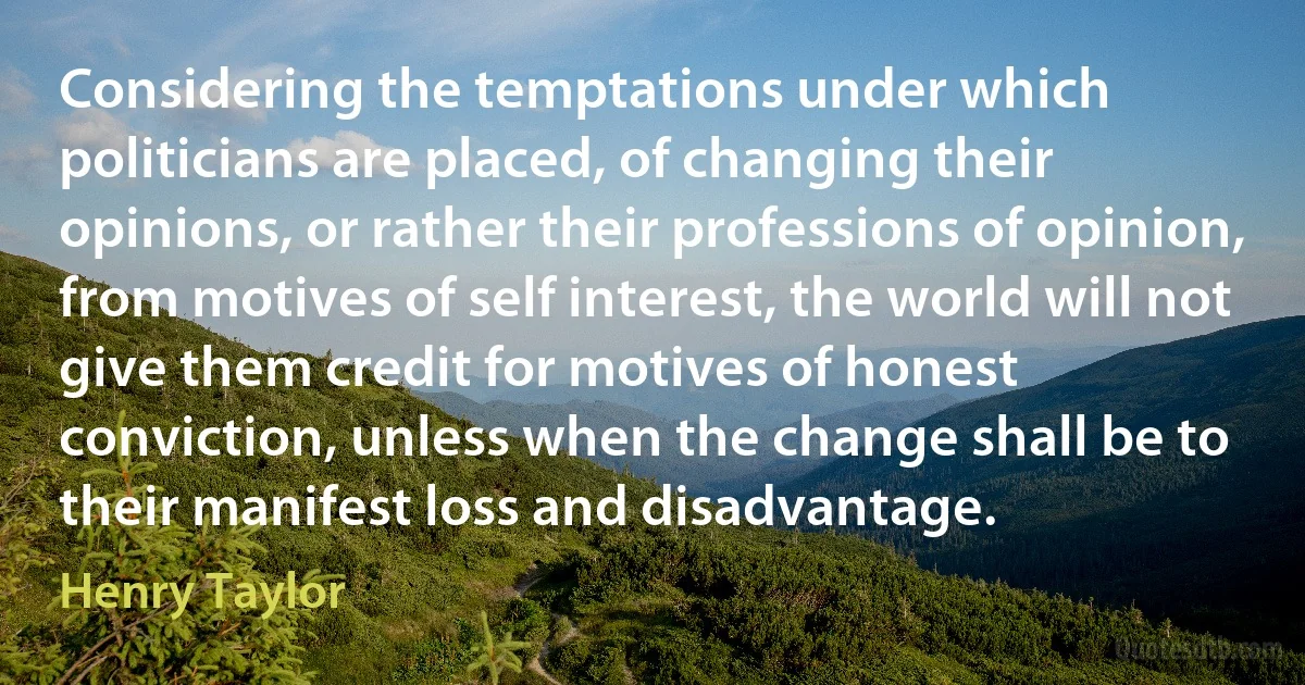 Considering the temptations under which politicians are placed, of changing their opinions, or rather their professions of opinion, from motives of self interest, the world will not give them credit for motives of honest conviction, unless when the change shall be to their manifest loss and disadvantage. (Henry Taylor)