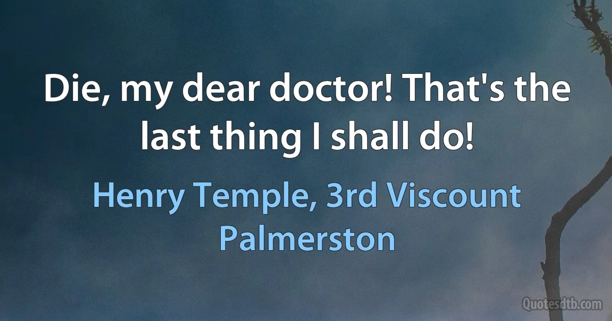 Die, my dear doctor! That's the last thing I shall do! (Henry Temple, 3rd Viscount Palmerston)