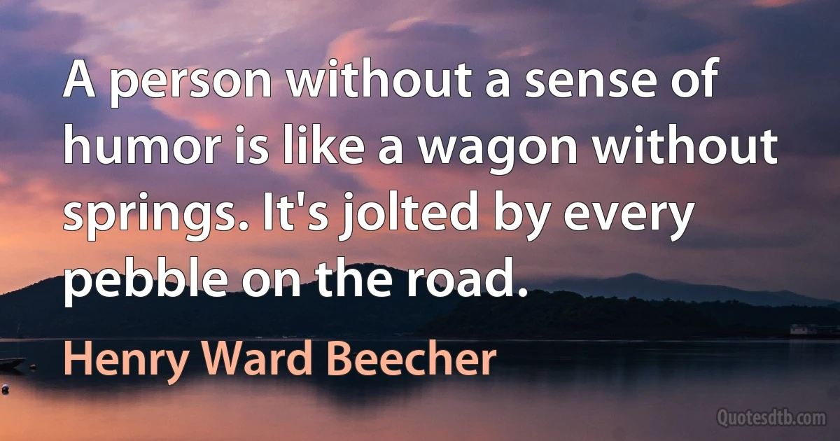 A person without a sense of humor is like a wagon without springs. It's jolted by every pebble on the road. (Henry Ward Beecher)