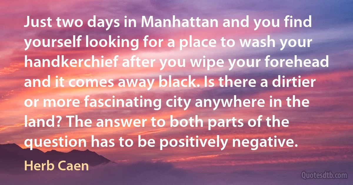 Just two days in Manhattan and you find yourself looking for a place to wash your handkerchief after you wipe your forehead and it comes away black. Is there a dirtier or more fascinating city anywhere in the land? The answer to both parts of the question has to be positively negative. (Herb Caen)