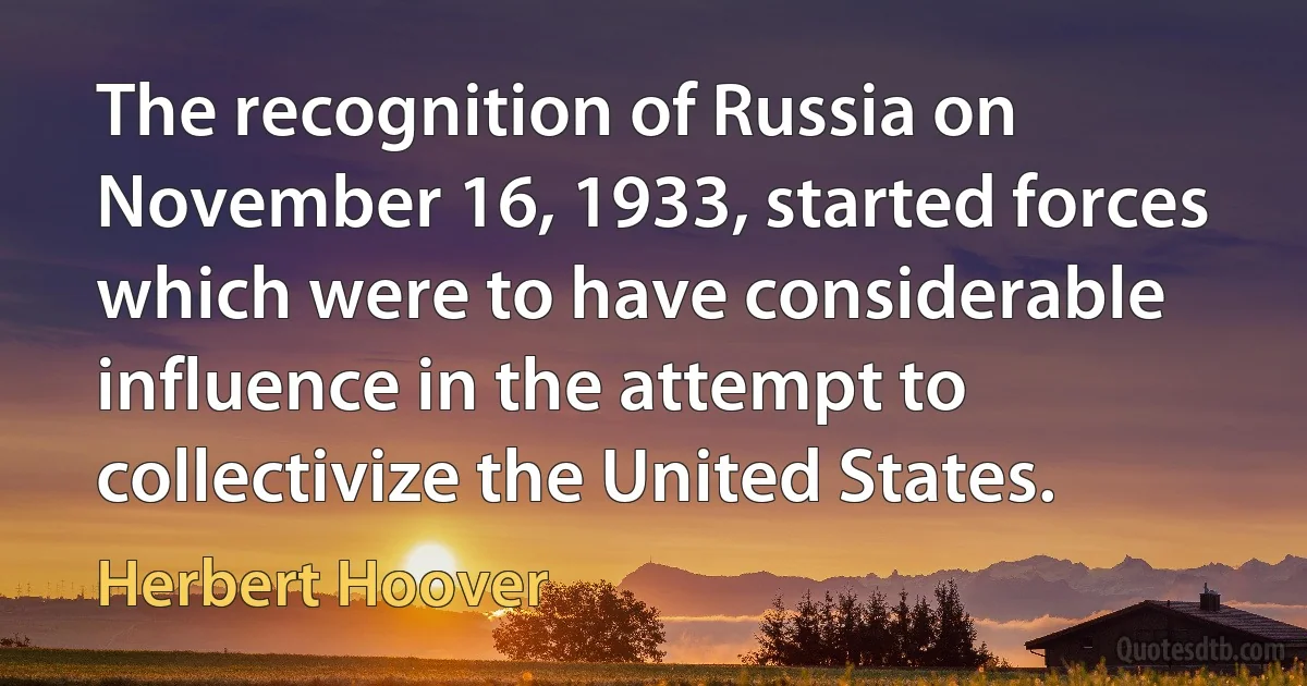 The recognition of Russia on November 16, 1933, started forces which were to have considerable influence in the attempt to collectivize the United States. (Herbert Hoover)