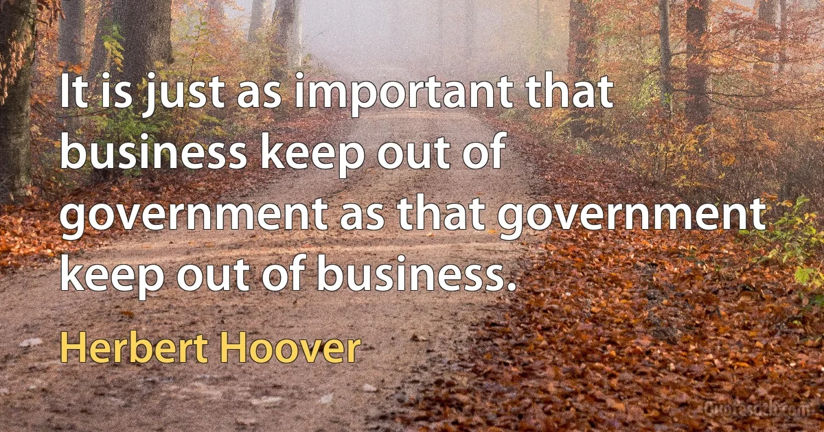 It is just as important that business keep out of government as that government keep out of business. (Herbert Hoover)