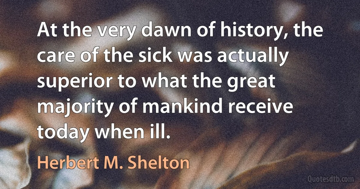 At the very dawn of history, the care of the sick was actually superior to what the great majority of mankind receive today when ill. (Herbert M. Shelton)