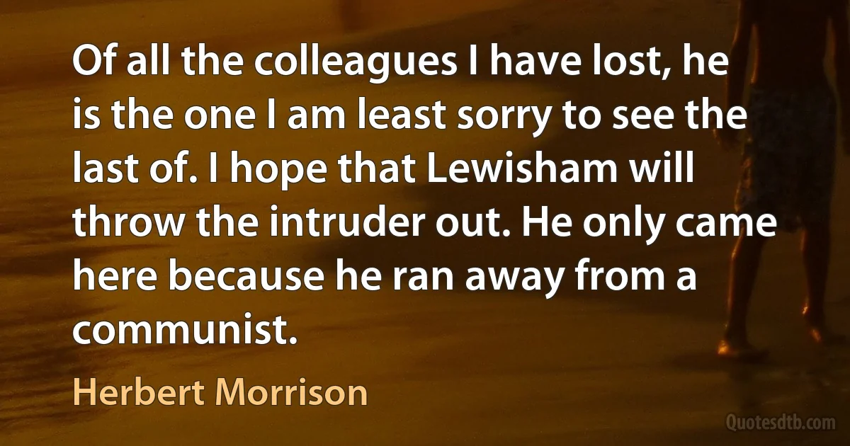 Of all the colleagues I have lost, he is the one I am least sorry to see the last of. I hope that Lewisham will throw the intruder out. He only came here because he ran away from a communist. (Herbert Morrison)