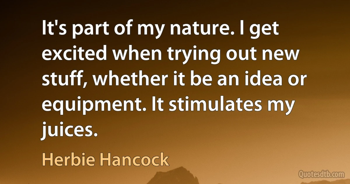 It's part of my nature. I get excited when trying out new stuff, whether it be an idea or equipment. It stimulates my juices. (Herbie Hancock)