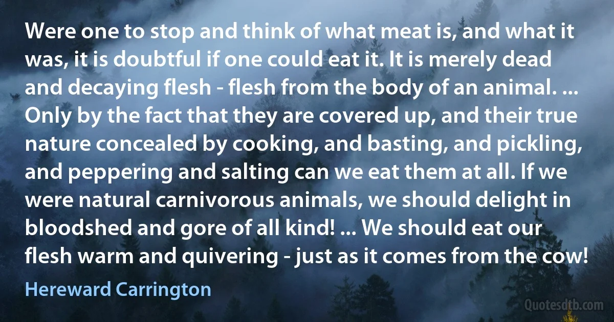 Were one to stop and think of what meat is, and what it was, it is doubtful if one could eat it. It is merely dead and decaying flesh - flesh from the body of an animal. ... Only by the fact that they are covered up, and their true nature concealed by cooking, and basting, and pickling, and peppering and salting can we eat them at all. If we were natural carnivorous animals, we should delight in bloodshed and gore of all kind! ... We should eat our flesh warm and quivering - just as it comes from the cow! (Hereward Carrington)