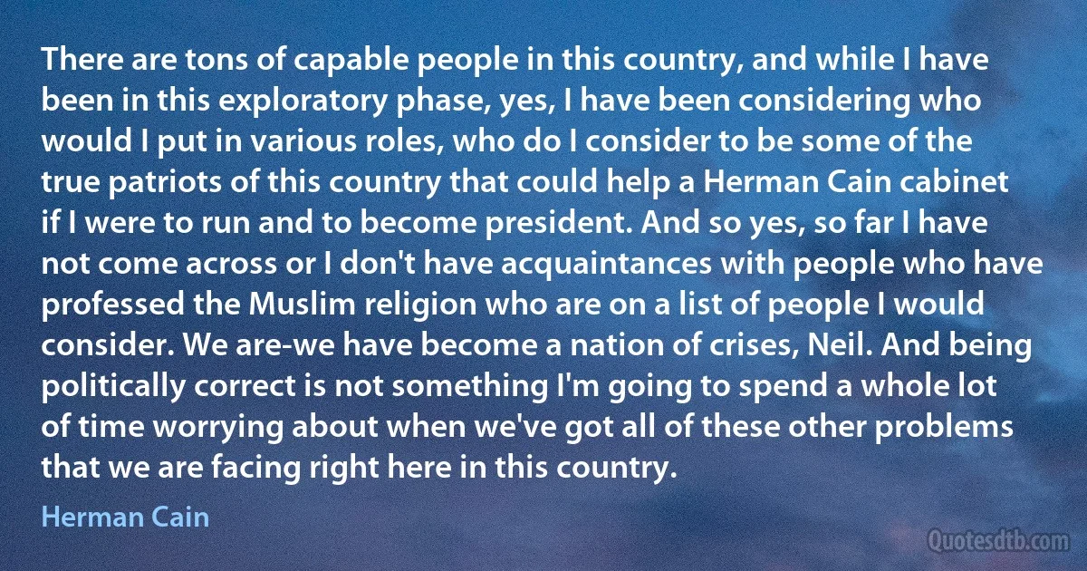 There are tons of capable people in this country, and while I have been in this exploratory phase, yes, I have been considering who would I put in various roles, who do I consider to be some of the true patriots of this country that could help a Herman Cain cabinet if I were to run and to become president. And so yes, so far I have not come across or I don't have acquaintances with people who have professed the Muslim religion who are on a list of people I would consider. We are-we have become a nation of crises, Neil. And being politically correct is not something I'm going to spend a whole lot of time worrying about when we've got all of these other problems that we are facing right here in this country. (Herman Cain)