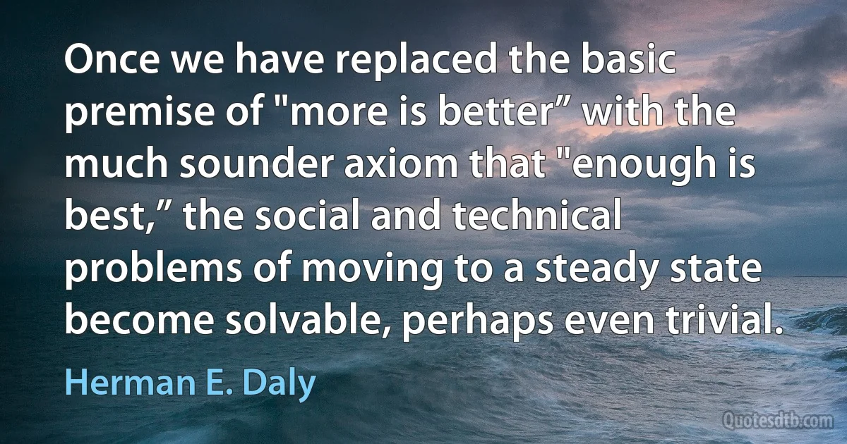 Once we have replaced the basic premise of "more is better” with the much sounder axiom that "enough is best,” the social and technical problems of moving to a steady state become solvable, perhaps even trivial. (Herman E. Daly)