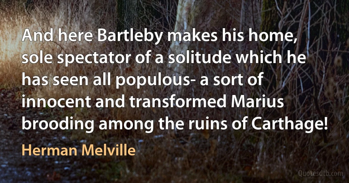 And here Bartleby makes his home, sole spectator of a solitude which he has seen all populous- a sort of innocent and transformed Marius brooding among the ruins of Carthage! (Herman Melville)