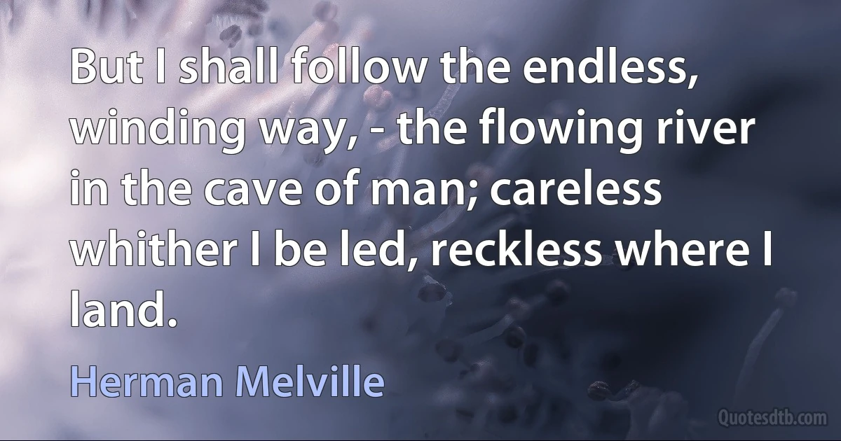 But I shall follow the endless, winding way, - the flowing river in the cave of man; careless whither I be led, reckless where I land. (Herman Melville)