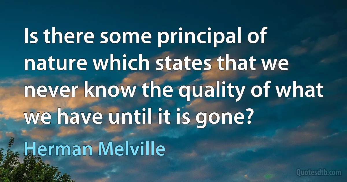 Is there some principal of nature which states that we never know the quality of what we have until it is gone? (Herman Melville)