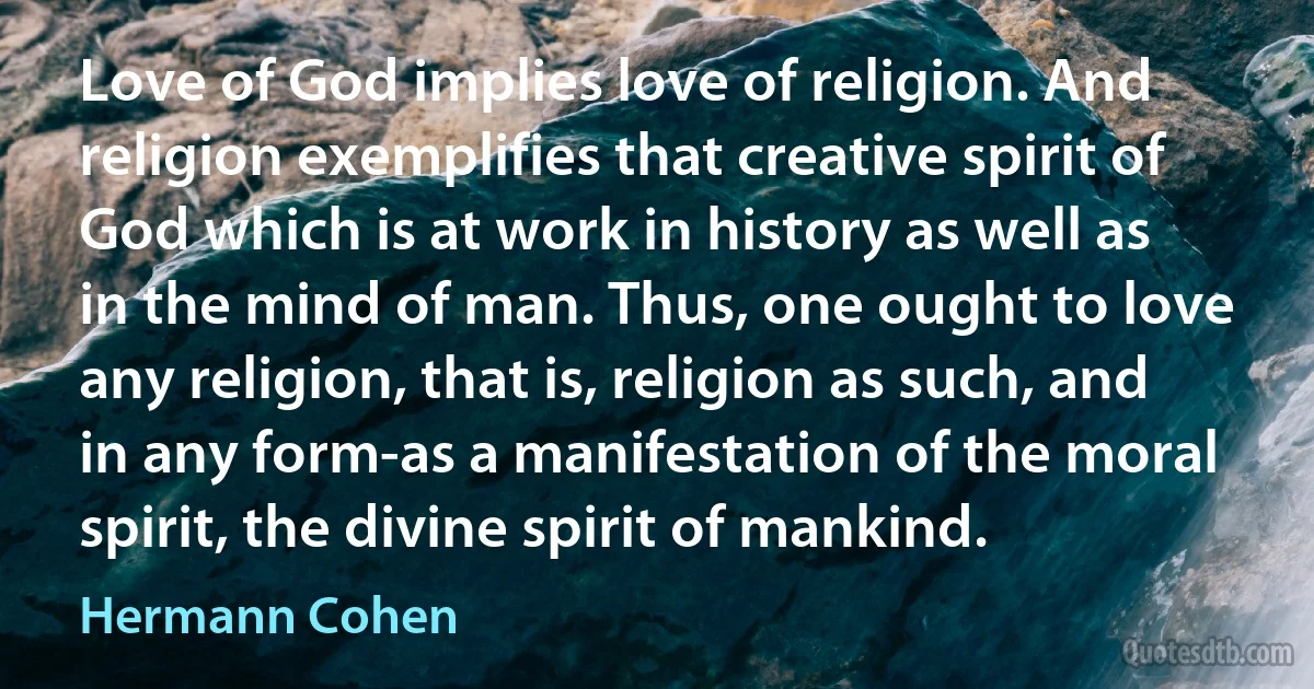 Love of God implies love of religion. And religion exemplifies that creative spirit of God which is at work in history as well as in the mind of man. Thus, one ought to love any religion, that is, religion as such, and in any form-as a manifestation of the moral spirit, the divine spirit of mankind. (Hermann Cohen)