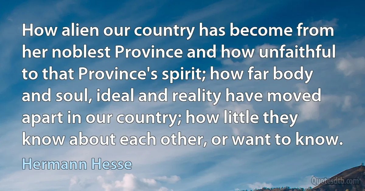 How alien our country has become from her noblest Province and how unfaithful to that Province's spirit; how far body and soul, ideal and reality have moved apart in our country; how little they know about each other, or want to know. (Hermann Hesse)