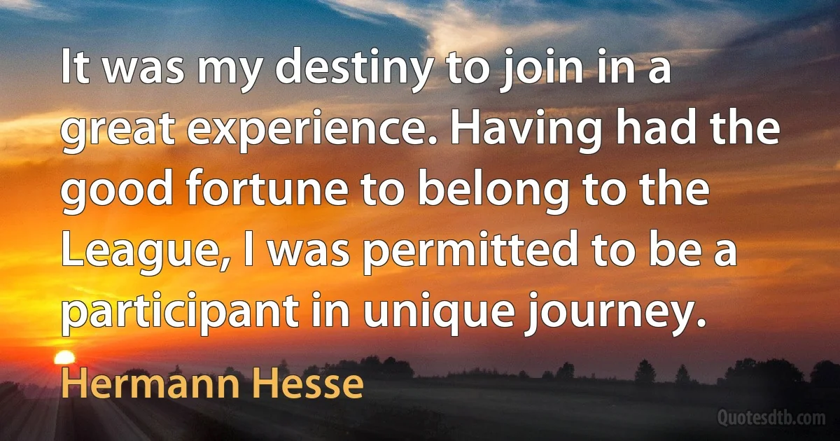 It was my destiny to join in a great experience. Having had the good fortune to belong to the League, I was permitted to be a participant in unique journey. (Hermann Hesse)