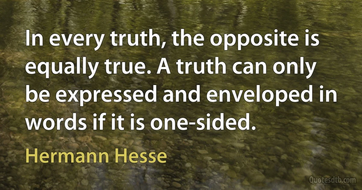 In every truth, the opposite is equally true. A truth can only be expressed and enveloped in words if it is one-sided. (Hermann Hesse)