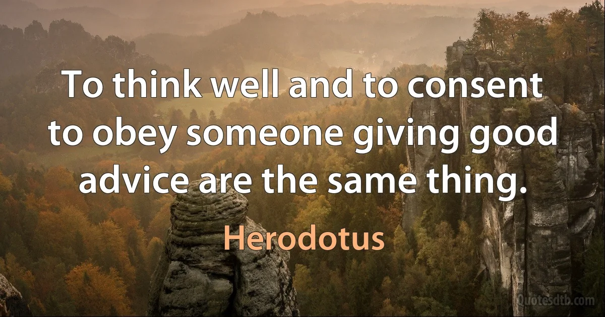 To think well and to consent to obey someone giving good advice are the same thing. (Herodotus)