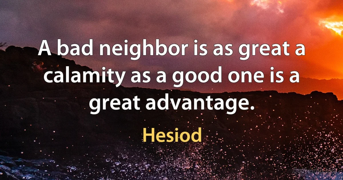 A bad neighbor is as great a calamity as a good one is a great advantage. (Hesiod)