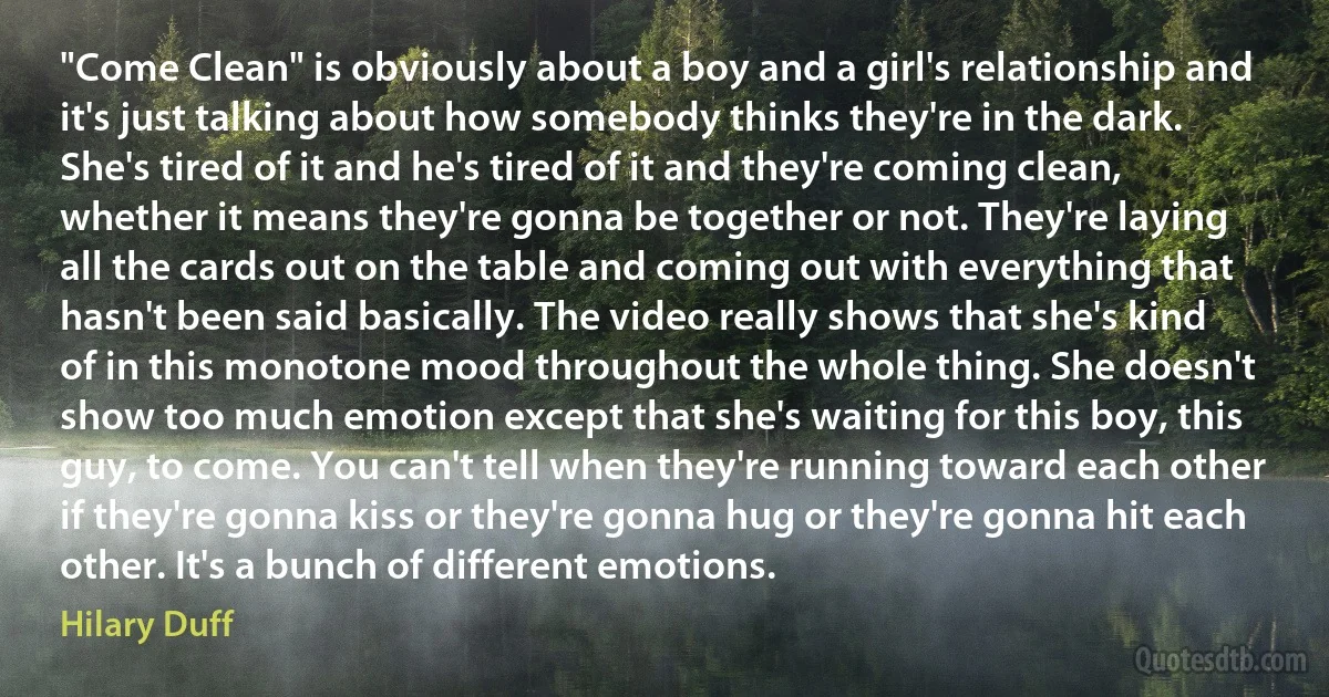 "Come Clean" is obviously about a boy and a girl's relationship and it's just talking about how somebody thinks they're in the dark. She's tired of it and he's tired of it and they're coming clean, whether it means they're gonna be together or not. They're laying all the cards out on the table and coming out with everything that hasn't been said basically. The video really shows that she's kind of in this monotone mood throughout the whole thing. She doesn't show too much emotion except that she's waiting for this boy, this guy, to come. You can't tell when they're running toward each other if they're gonna kiss or they're gonna hug or they're gonna hit each other. It's a bunch of different emotions. (Hilary Duff)