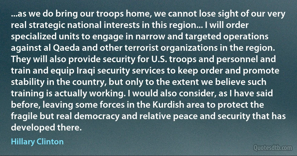 ...as we do bring our troops home, we cannot lose sight of our very real strategic national interests in this region... I will order specialized units to engage in narrow and targeted operations against al Qaeda and other terrorist organizations in the region. They will also provide security for U.S. troops and personnel and train and equip Iraqi security services to keep order and promote stability in the country, but only to the extent we believe such training is actually working. I would also consider, as I have said before, leaving some forces in the Kurdish area to protect the fragile but real democracy and relative peace and security that has developed there. (Hillary Clinton)