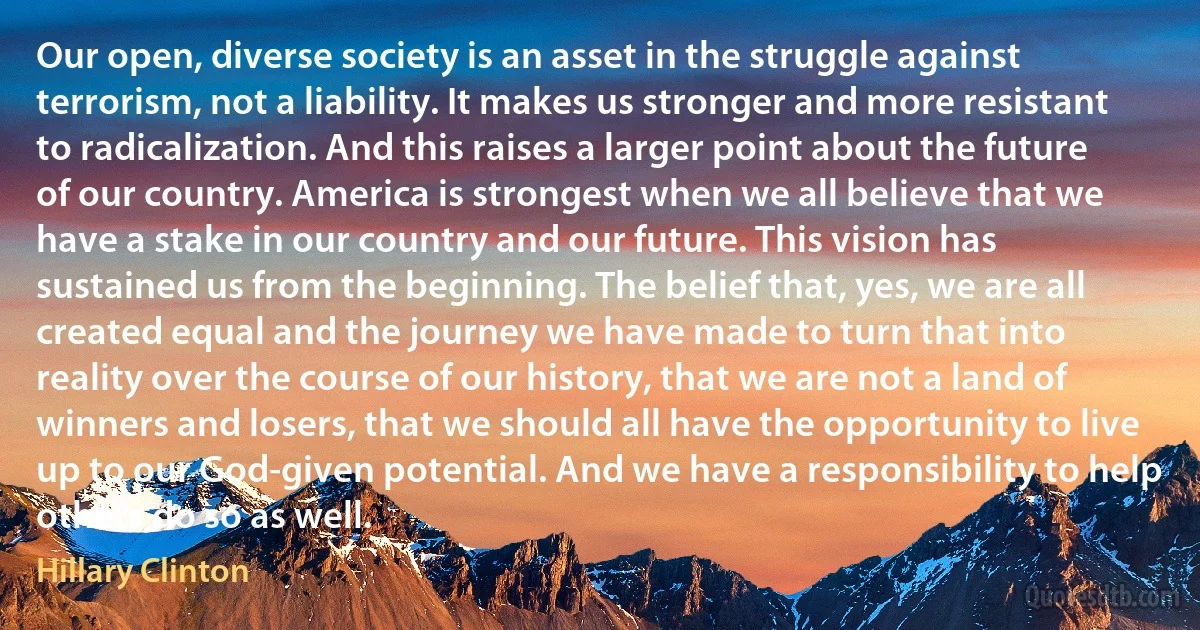 Our open, diverse society is an asset in the struggle against terrorism, not a liability. It makes us stronger and more resistant to radicalization. And this raises a larger point about the future of our country. America is strongest when we all believe that we have a stake in our country and our future. This vision has sustained us from the beginning. The belief that, yes, we are all created equal and the journey we have made to turn that into reality over the course of our history, that we are not a land of winners and losers, that we should all have the opportunity to live up to our God-given potential. And we have a responsibility to help others do so as well. (Hillary Clinton)