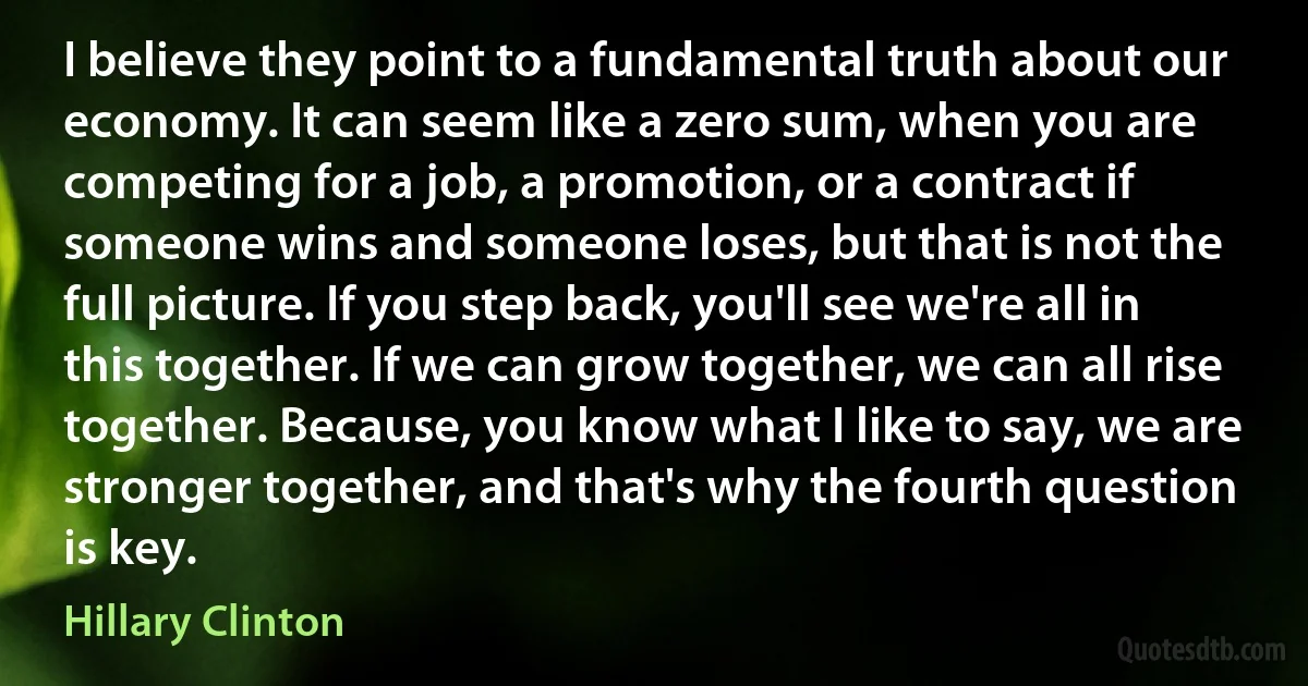 I believe they point to a fundamental truth about our economy. It can seem like a zero sum, when you are competing for a job, a promotion, or a contract if someone wins and someone loses, but that is not the full picture. If you step back, you'll see we're all in this together. If we can grow together, we can all rise together. Because, you know what I like to say, we are stronger together, and that's why the fourth question is key. (Hillary Clinton)