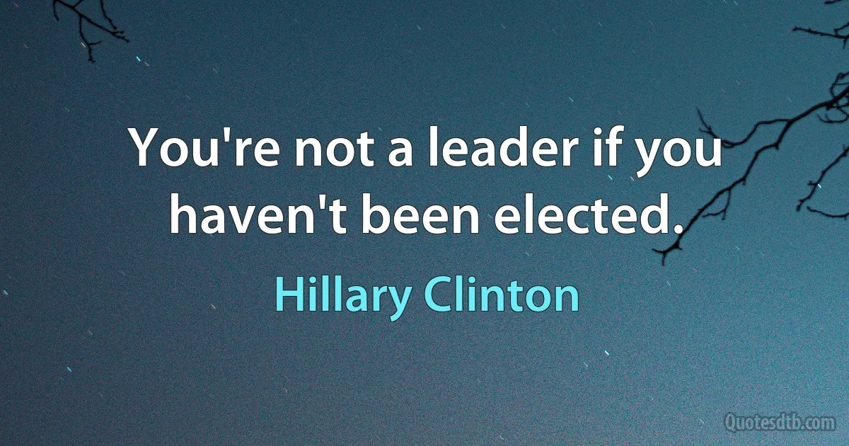 You're not a leader if you haven't been elected. (Hillary Clinton)