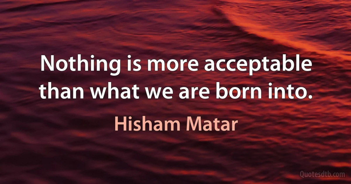 Nothing is more acceptable than what we are born into. (Hisham Matar)