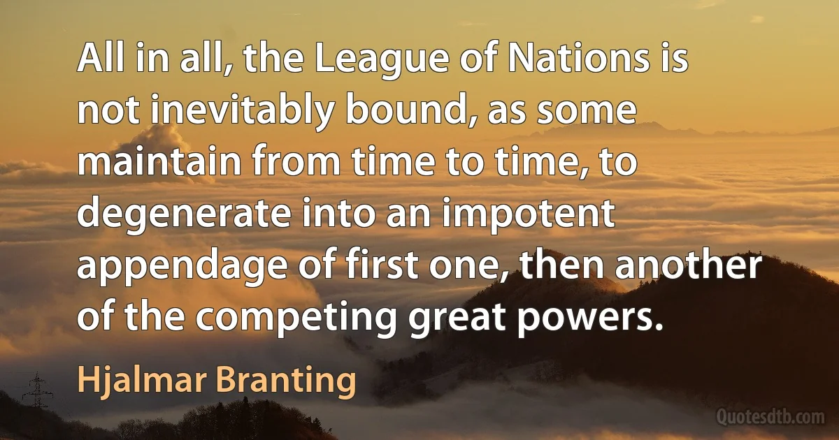 All in all, the League of Nations is not inevitably bound, as some maintain from time to time, to degenerate into an impotent appendage of first one, then another of the competing great powers. (Hjalmar Branting)