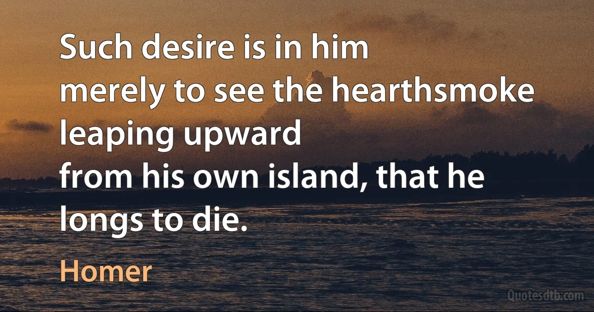 Such desire is in him
merely to see the hearthsmoke leaping upward
from his own island, that he longs to die. (Homer)