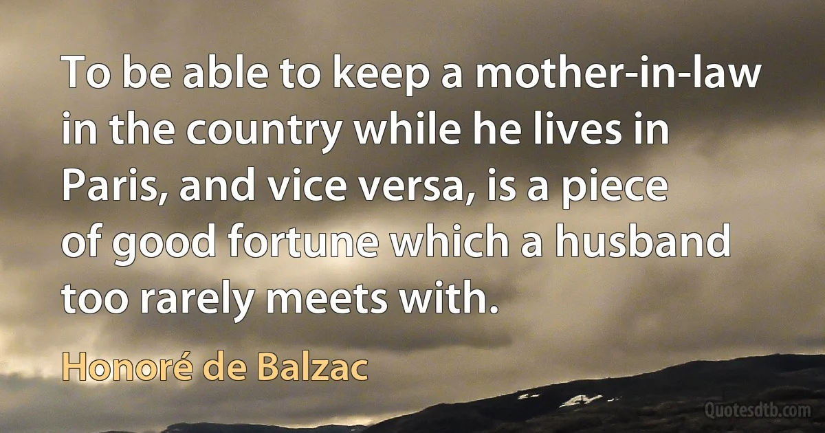 To be able to keep a mother-in-law in the country while he lives in Paris, and vice versa, is a piece of good fortune which a husband too rarely meets with. (Honoré de Balzac)