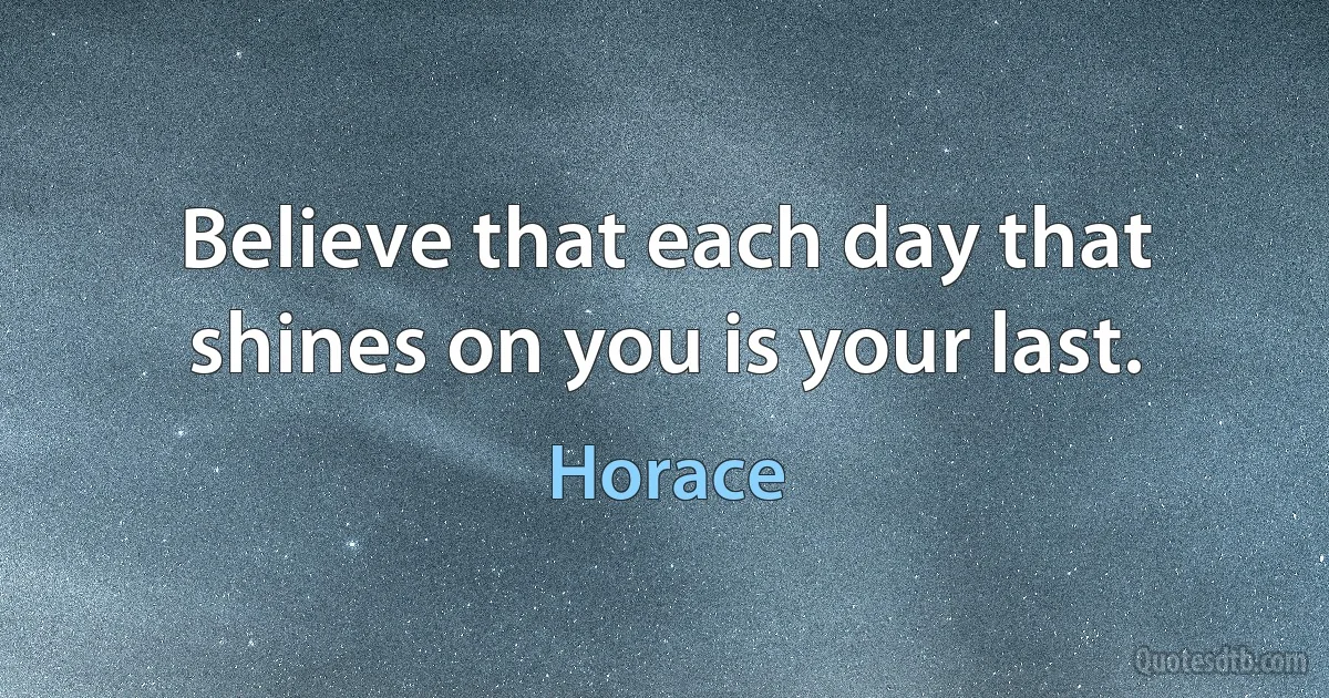 Believe that each day that shines on you is your last. (Horace)