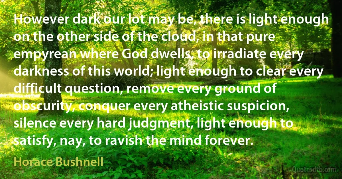 However dark our lot may be, there is light enough on the other side of the cloud, in that pure empyrean where God dwells, to irradiate every darkness of this world; light enough to clear every difficult question, remove every ground of obscurity, conquer every atheistic suspicion, silence every hard judgment, light enough to satisfy, nay, to ravish the mind forever. (Horace Bushnell)