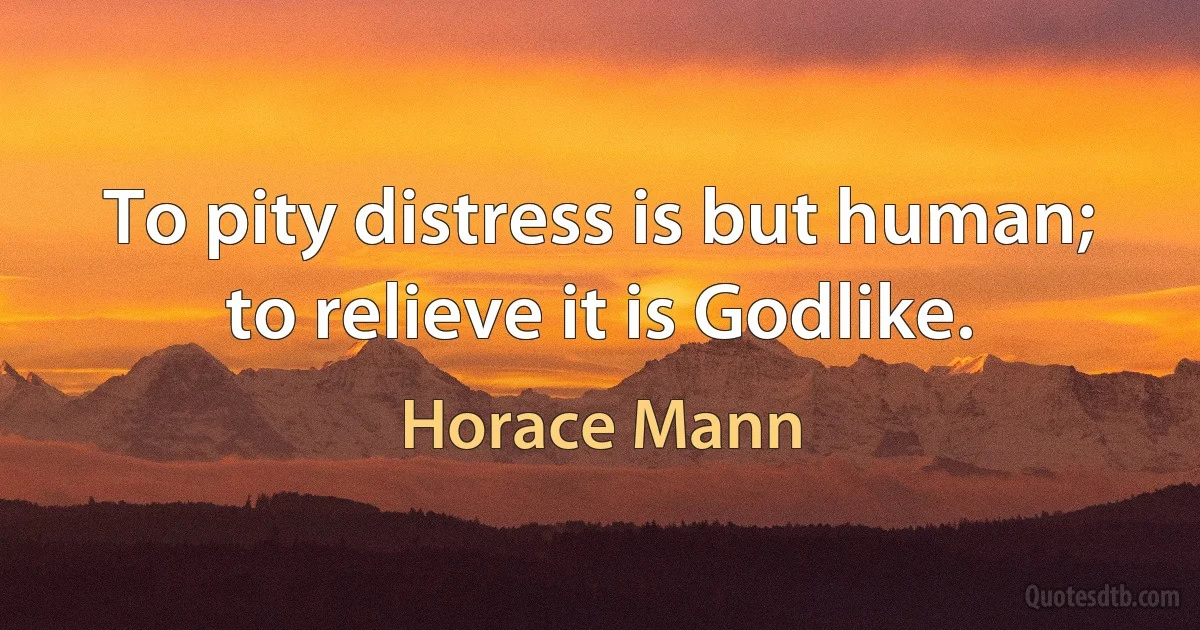 To pity distress is but human; to relieve it is Godlike. (Horace Mann)