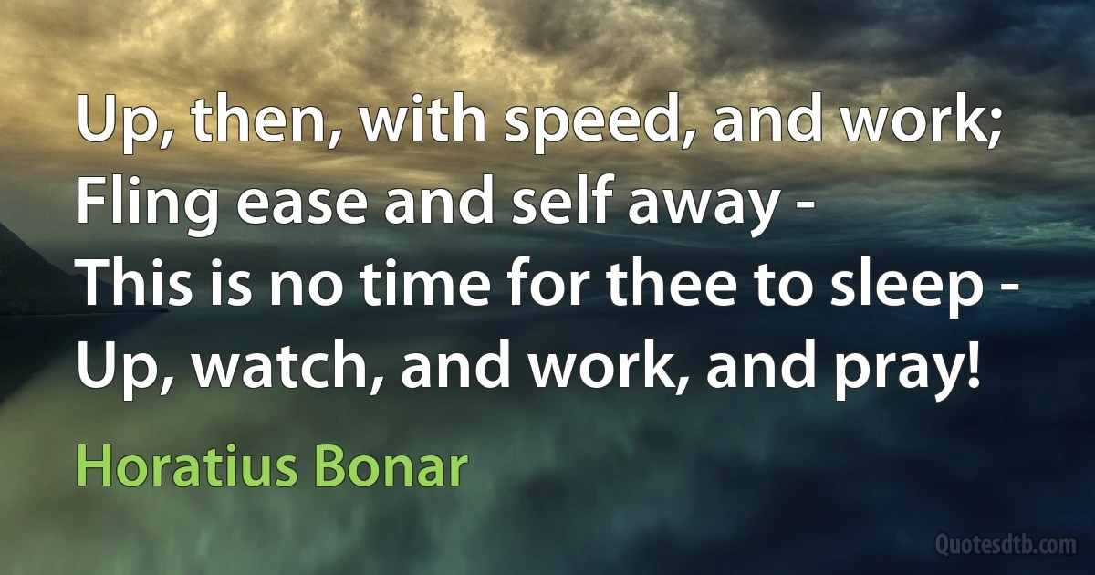 Up, then, with speed, and work;
Fling ease and self away -
This is no time for thee to sleep -
Up, watch, and work, and pray! (Horatius Bonar)