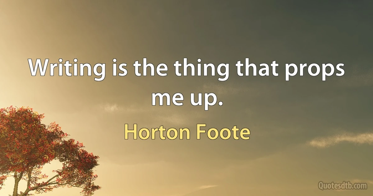 Writing is the thing that props me up. (Horton Foote)