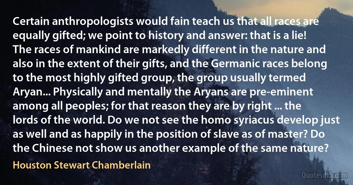 Certain anthropologists would fain teach us that all races are equally gifted; we point to history and answer: that is a lie! The races of mankind are markedly different in the nature and also in the extent of their gifts, and the Germanic races belong to the most highly gifted group, the group usually termed Aryan... Physically and mentally the Aryans are pre-eminent among all peoples; for that reason they are by right ... the lords of the world. Do we not see the homo syriacus develop just as well and as happily in the position of slave as of master? Do the Chinese not show us another example of the same nature? (Houston Stewart Chamberlain)