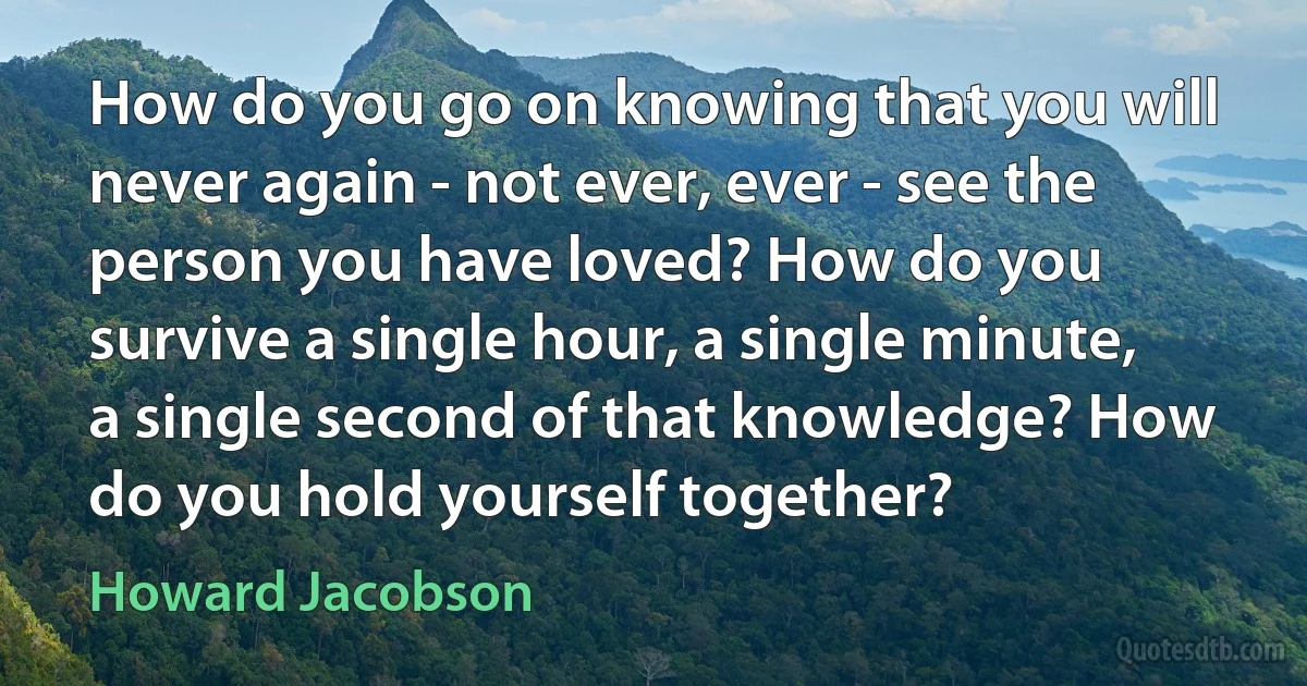 How do you go on knowing that you will never again - not ever, ever - see the person you have loved? How do you survive a single hour, a single minute, a single second of that knowledge? How do you hold yourself together? (Howard Jacobson)