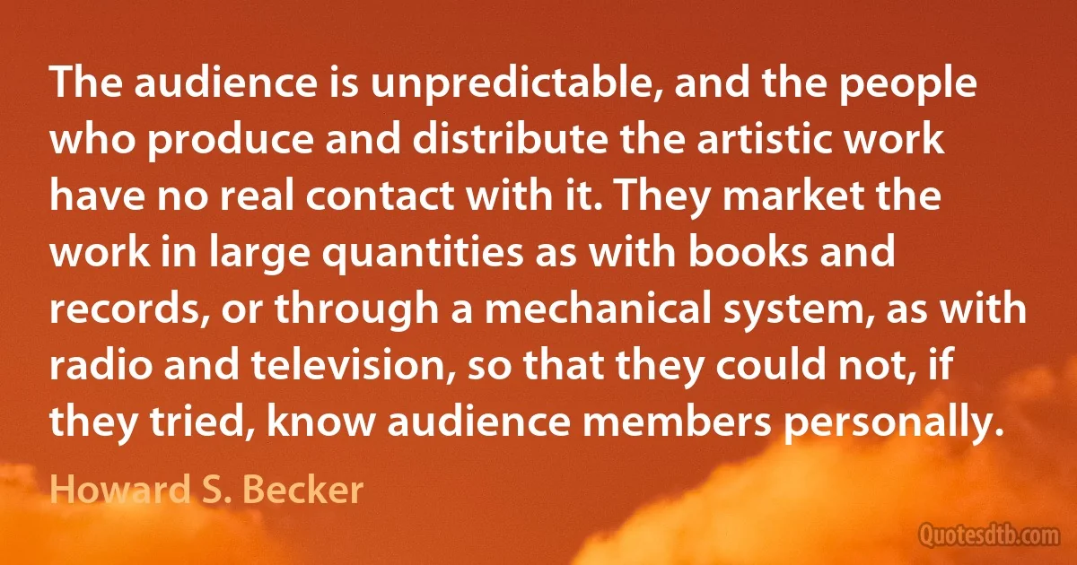 The audience is unpredictable, and the people who produce and distribute the artistic work have no real contact with it. They market the work in large quantities as with books and records, or through a mechanical system, as with radio and television, so that they could not, if they tried, know audience members personally. (Howard S. Becker)