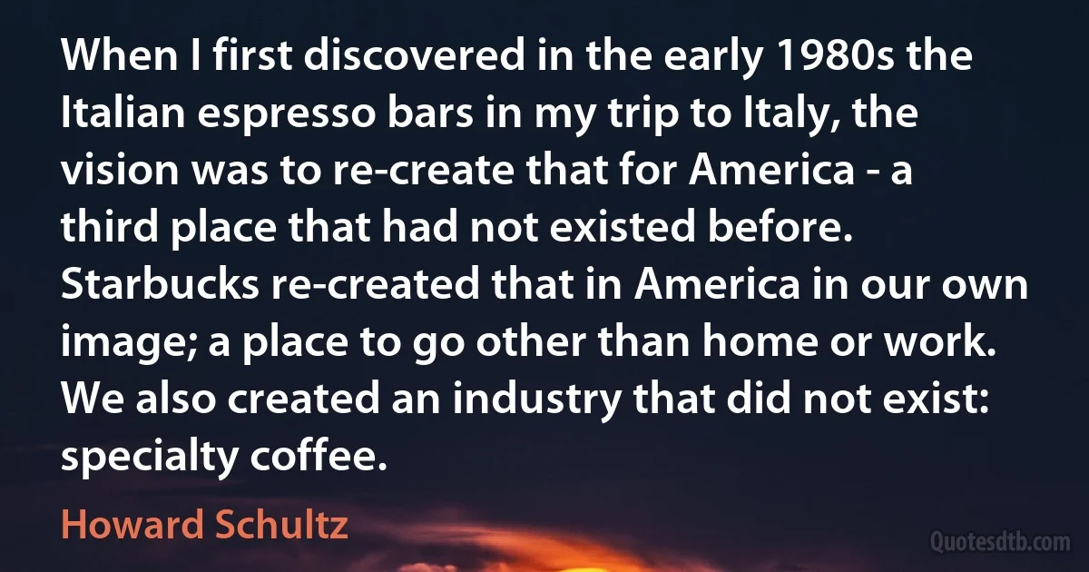 When I first discovered in the early 1980s the Italian espresso bars in my trip to Italy, the vision was to re-create that for America - a third place that had not existed before. Starbucks re-created that in America in our own image; a place to go other than home or work. We also created an industry that did not exist: specialty coffee. (Howard Schultz)