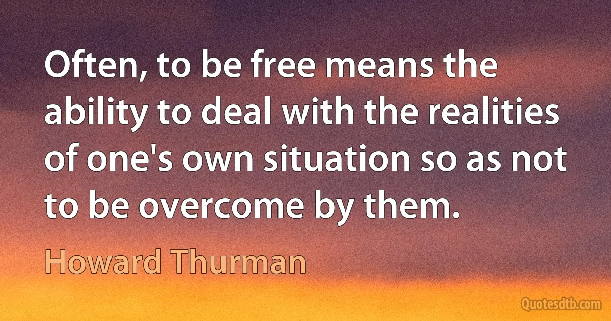 Often, to be free means the ability to deal with the realities of one's own situation so as not to be overcome by them. (Howard Thurman)