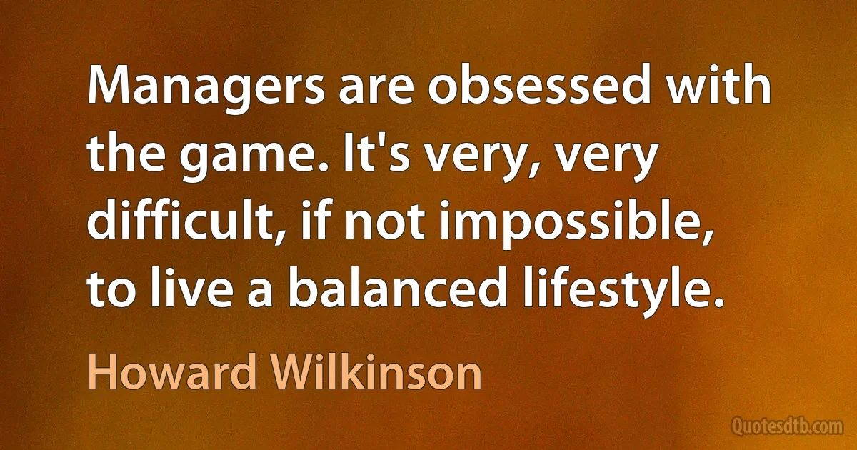 Managers are obsessed with the game. It's very, very difficult, if not impossible, to live a balanced lifestyle. (Howard Wilkinson)