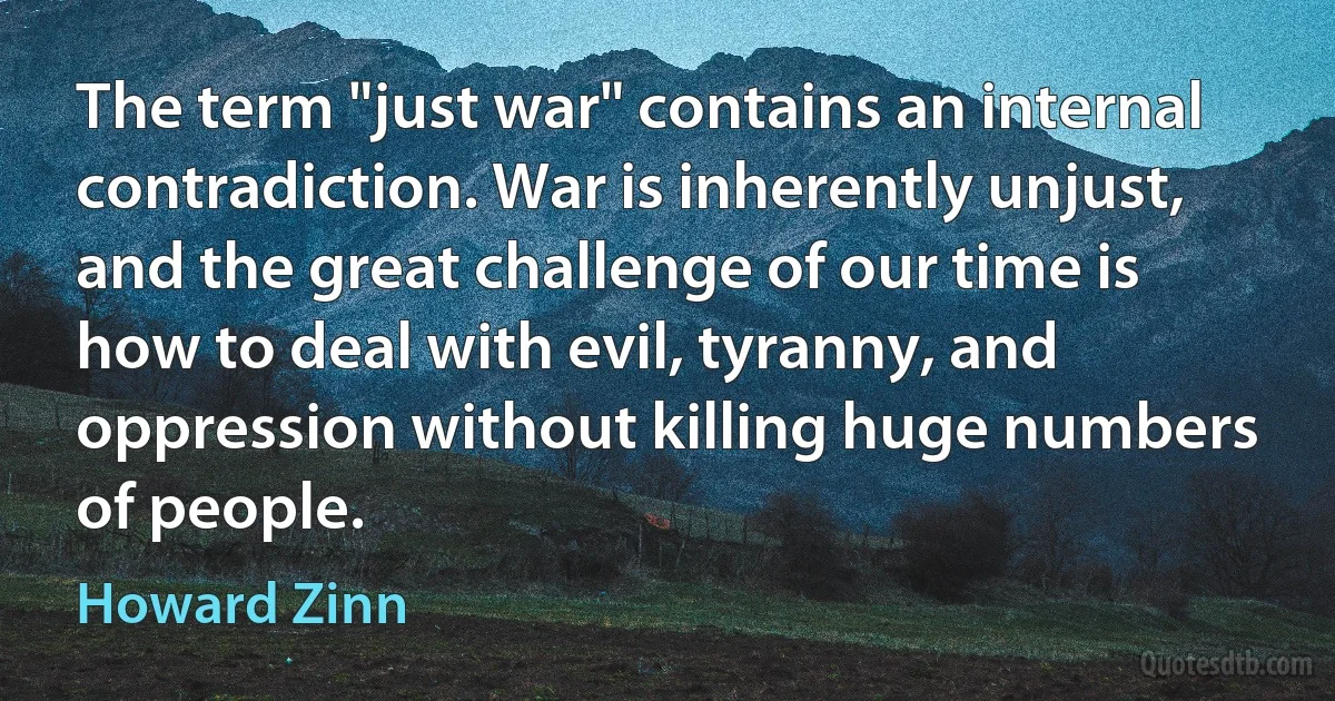 The term "just war" contains an internal contradiction. War is inherently unjust, and the great challenge of our time is how to deal with evil, tyranny, and oppression without killing huge numbers of people. (Howard Zinn)