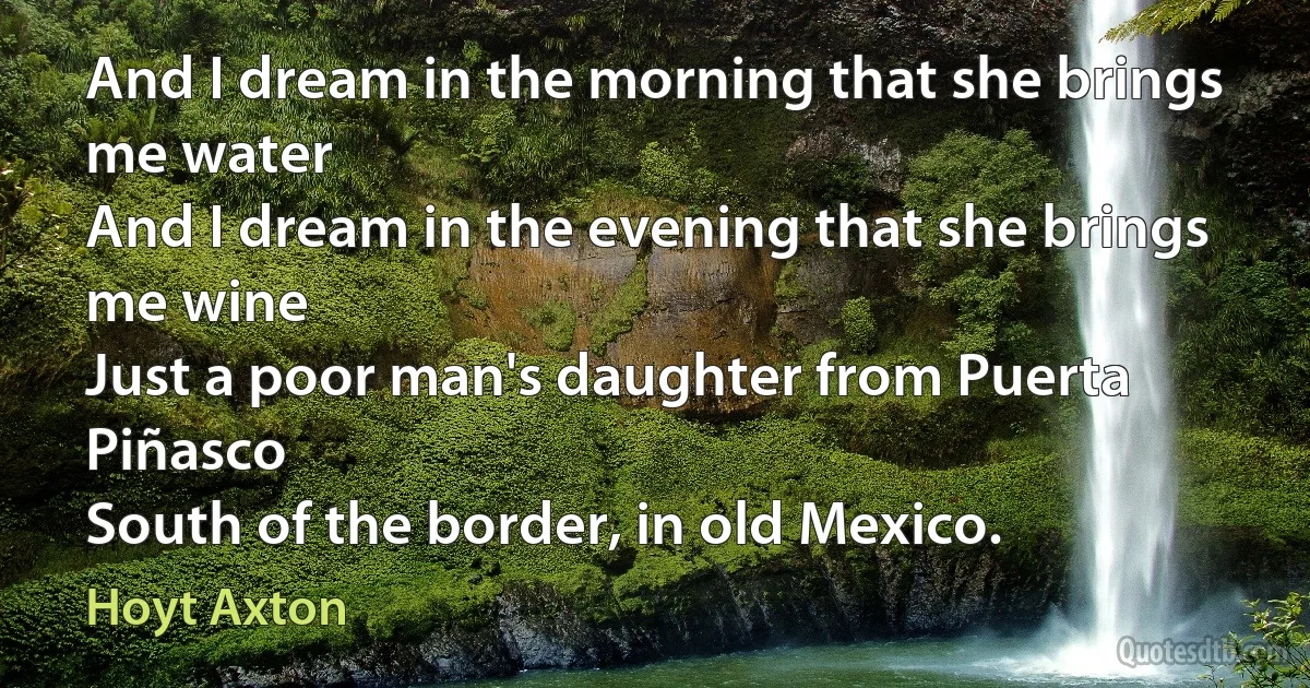 And I dream in the morning that she brings me water
And I dream in the evening that she brings me wine
Just a poor man's daughter from Puerta Piñasco
South of the border, in old Mexico. (Hoyt Axton)