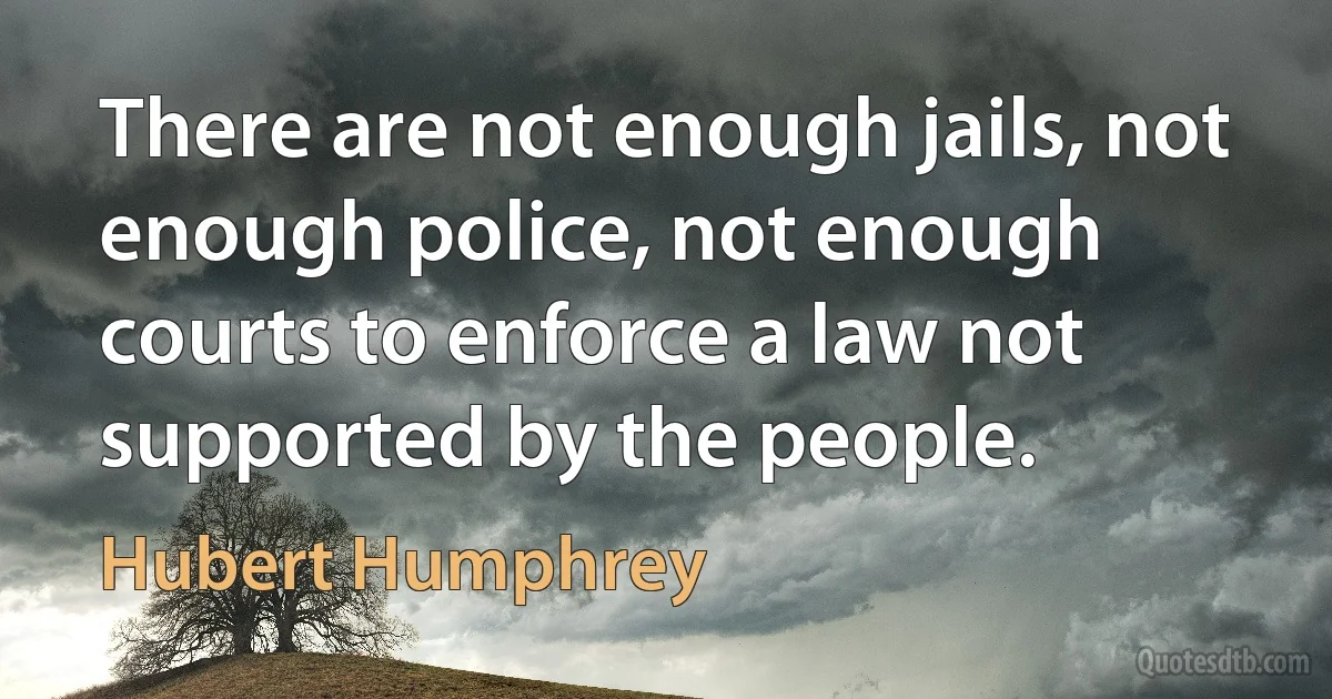 There are not enough jails, not enough police, not enough courts to enforce a law not supported by the people. (Hubert Humphrey)