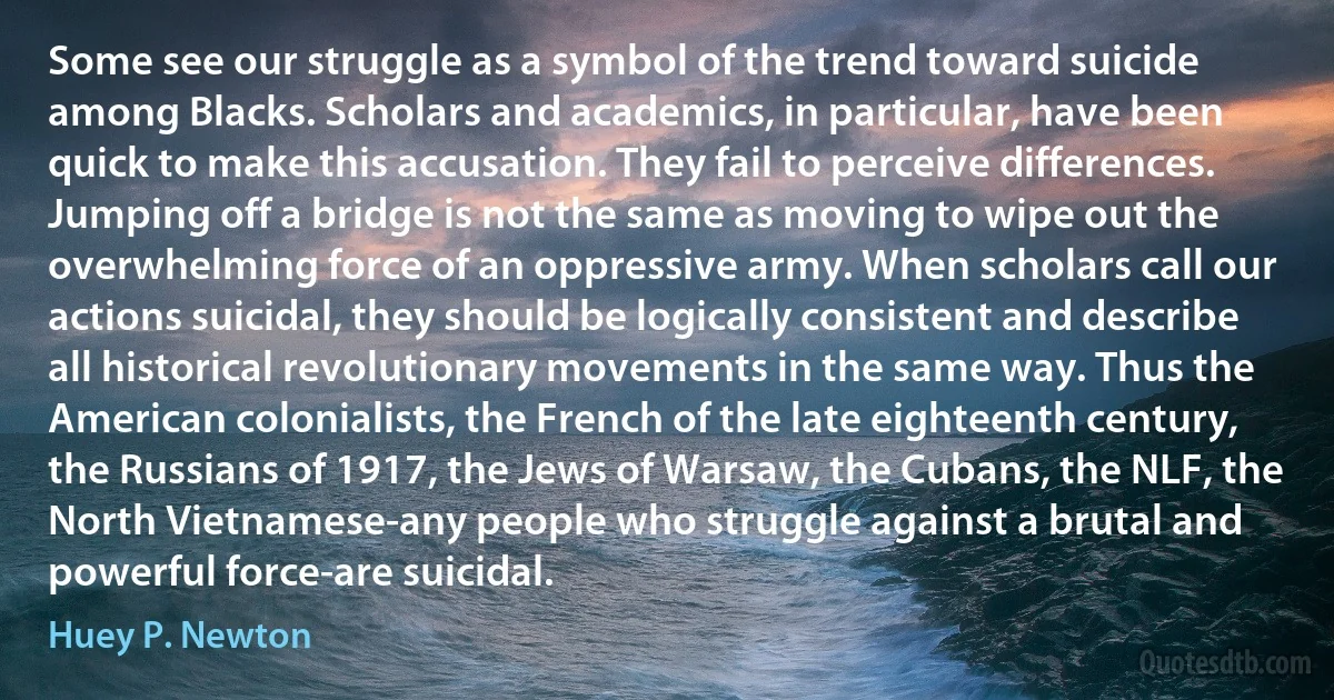 Some see our struggle as a symbol of the trend toward suicide among Blacks. Scholars and academics, in particular, have been quick to make this accusation. They fail to perceive differences. Jumping off a bridge is not the same as moving to wipe out the overwhelming force of an oppressive army. When scholars call our actions suicidal, they should be logically consistent and describe all historical revolutionary movements in the same way. Thus the American colonialists, the French of the late eighteenth century, the Russians of 1917, the Jews of Warsaw, the Cubans, the NLF, the North Vietnamese-any people who struggle against a brutal and powerful force-are suicidal. (Huey P. Newton)