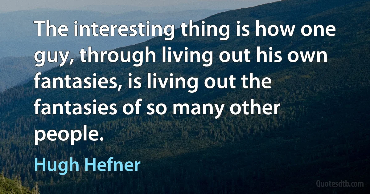 The interesting thing is how one guy, through living out his own fantasies, is living out the fantasies of so many other people. (Hugh Hefner)