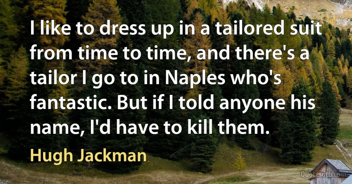 I like to dress up in a tailored suit from time to time, and there's a tailor I go to in Naples who's fantastic. But if I told anyone his name, I'd have to kill them. (Hugh Jackman)