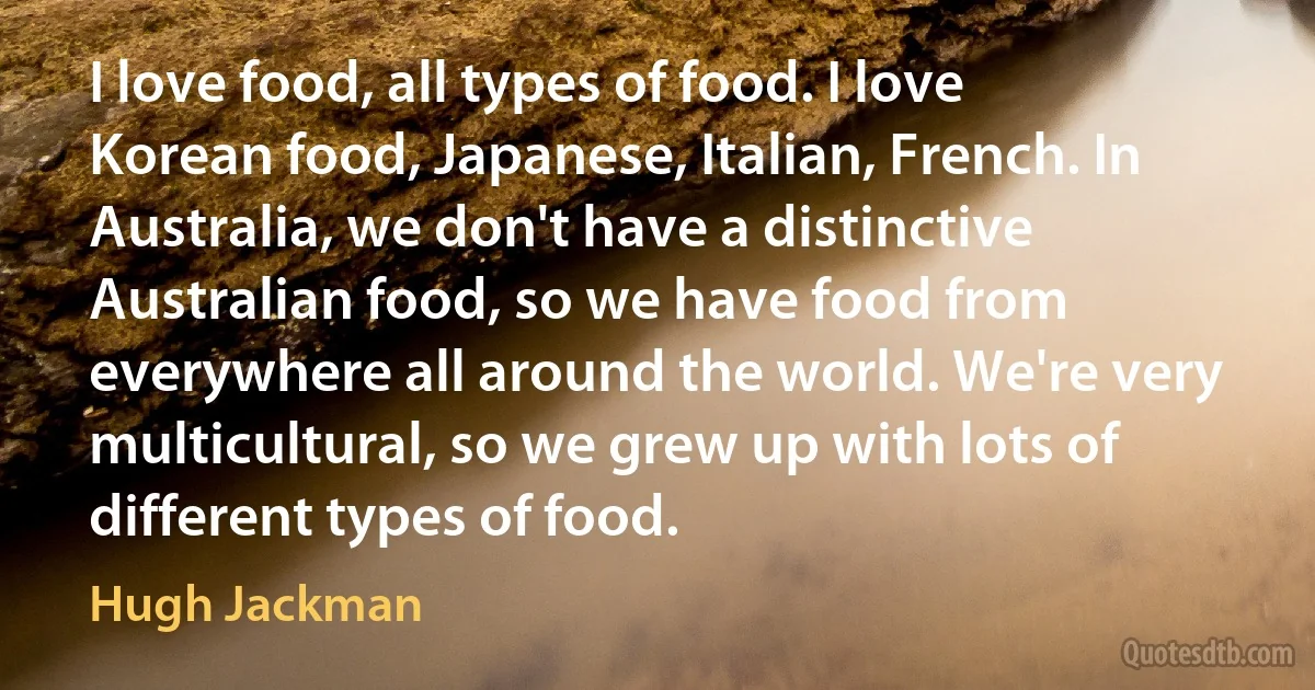 I love food, all types of food. I love Korean food, Japanese, Italian, French. In Australia, we don't have a distinctive Australian food, so we have food from everywhere all around the world. We're very multicultural, so we grew up with lots of different types of food. (Hugh Jackman)