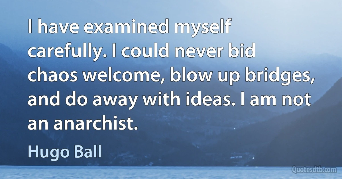 I have examined myself carefully. I could never bid chaos welcome, blow up bridges, and do away with ideas. I am not an anarchist. (Hugo Ball)