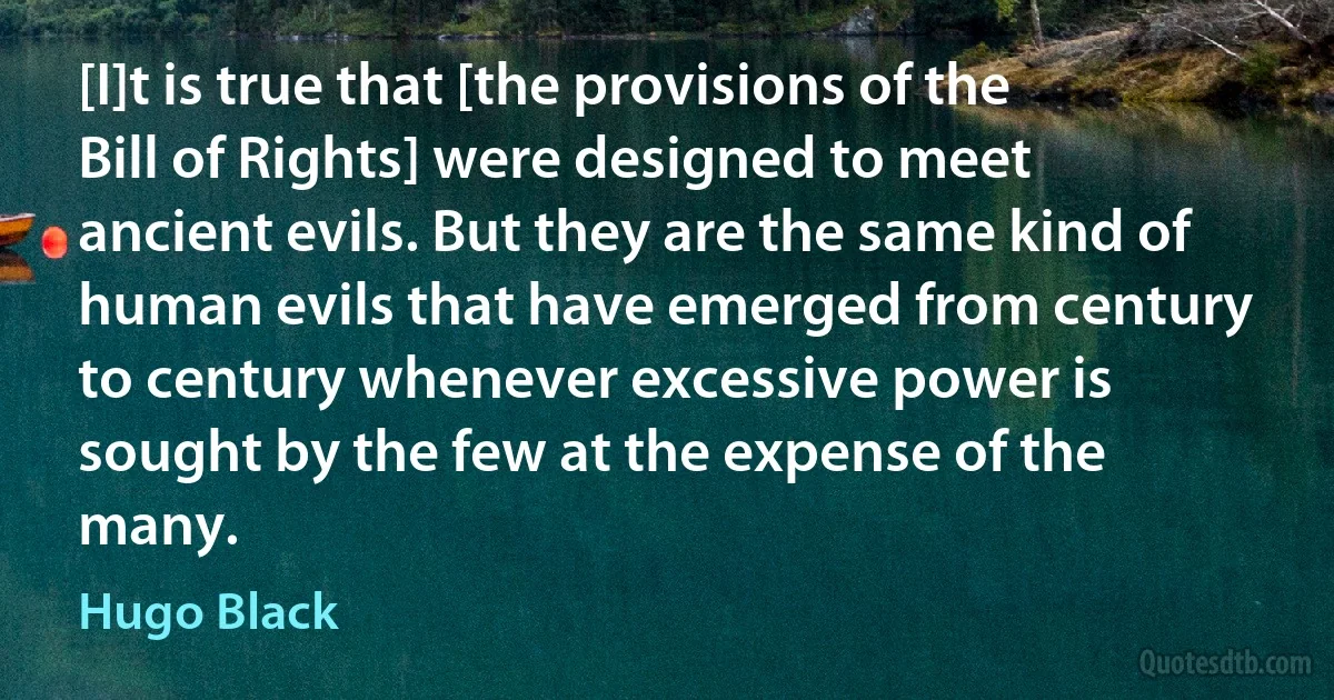 [I]t is true that [the provisions of the Bill of Rights] were designed to meet ancient evils. But they are the same kind of human evils that have emerged from century to century whenever excessive power is sought by the few at the expense of the many. (Hugo Black)